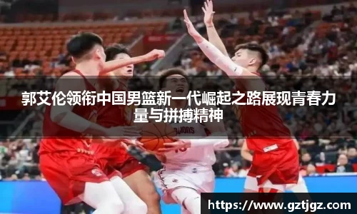 郭艾伦领衔中国男篮新一代崛起之路展现青春力量与拼搏精神